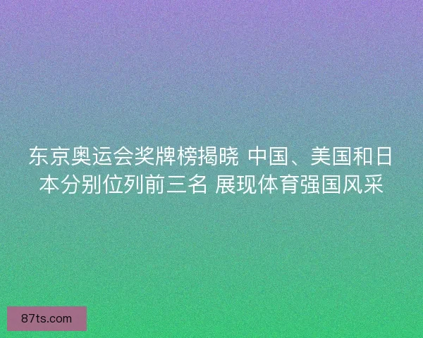 东京奥运会奖牌榜揭晓 中国、美国和日本分别位列前三名 展现体育强国风采