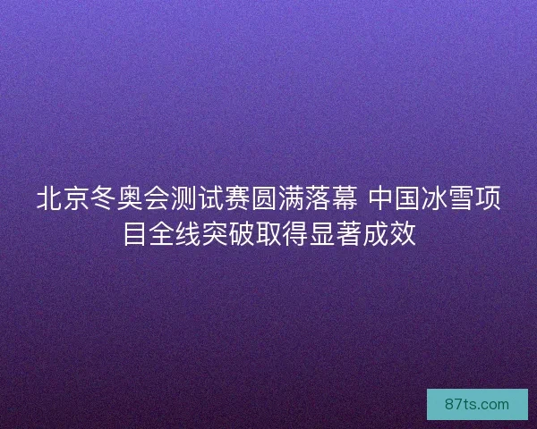 北京冬奥会测试赛圆满落幕 中国冰雪项目全线突破取得显著成效