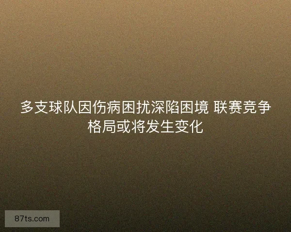 多支球队因伤病困扰深陷困境 联赛竞争格局或将发生变化