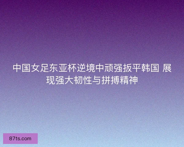 中国女足东亚杯逆境中顽强扳平韩国 展现强大韧性与拼搏精神