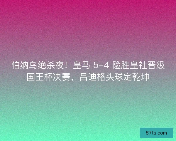 伯纳乌绝杀夜！皇马 5-4 险胜皇社晋级国王杯决赛，吕迪格头球定乾坤