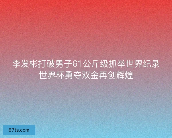 李发彬打破男子61公斤级抓举世界纪录世界杯勇夺双金再创辉煌
