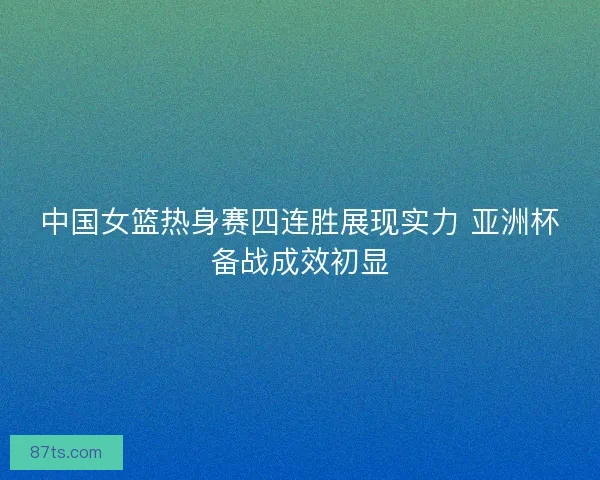 中国女篮热身赛四连胜展现实力 亚洲杯备战成效初显