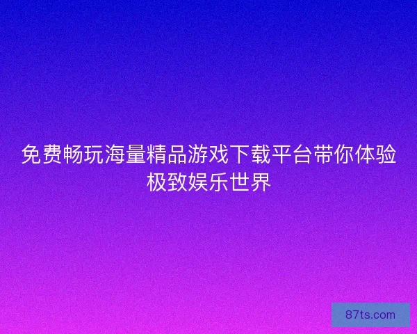 免费畅玩海量精品游戏下载平台带你体验极致娱乐世界